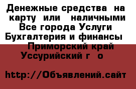 Денежные средства  на  карту  или   наличными - Все города Услуги » Бухгалтерия и финансы   . Приморский край,Уссурийский г. о. 